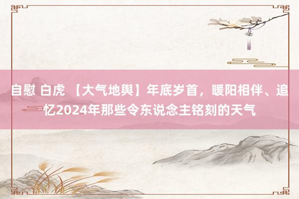 自慰 白虎 【大气地舆】年底岁首，暖阳相伴、追忆2024年那些令东说念主铭刻的天气