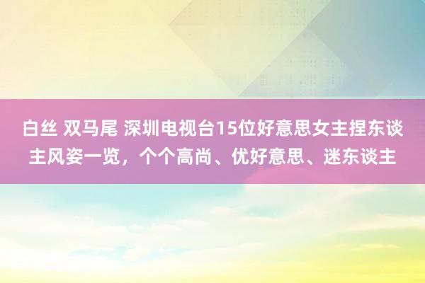 白丝 双马尾 深圳电视台15位好意思女主捏东谈主风姿一览，个个高尚、优好意思、迷东谈主