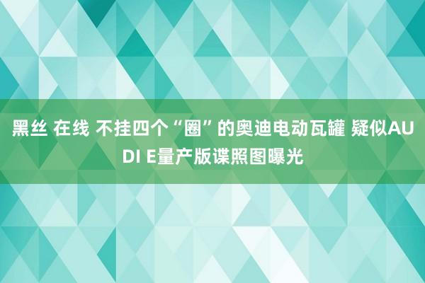 黑丝 在线 不挂四个“圈”的奥迪电动瓦罐 疑似AUDI E量产版谍照图曝光