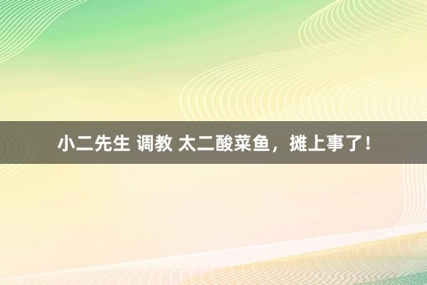 小二先生 调教 太二酸菜鱼，摊上事了！