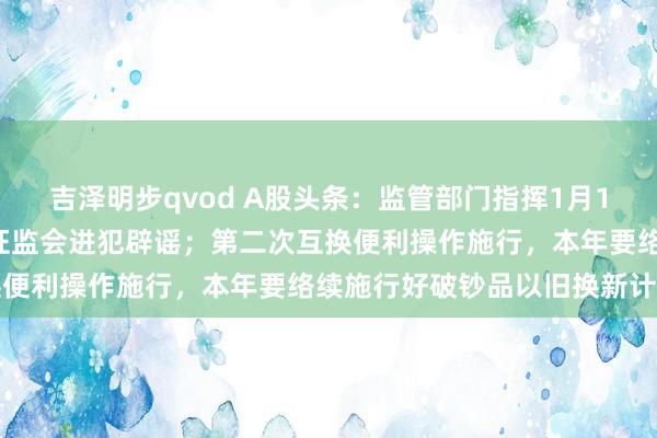 吉泽明步qvod A股头条：监管部门指挥1月15号之前开释一都利空？证监会进犯辟谣；第二次互换便利操作施行，本年要络续施行好破钞品以旧换新计策