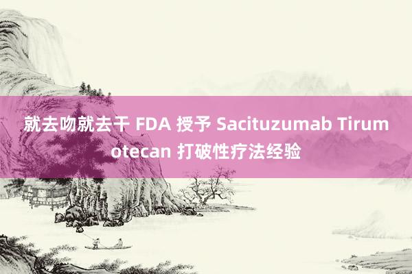 就去吻就去干 FDA 授予 Sacituzumab Tirumotecan 打破性疗法经验