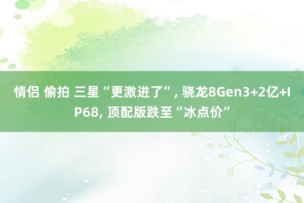 情侣 偷拍 三星“更激进了”， 骁龙8Gen3+2亿+IP68， 顶配版跌至“冰点价”