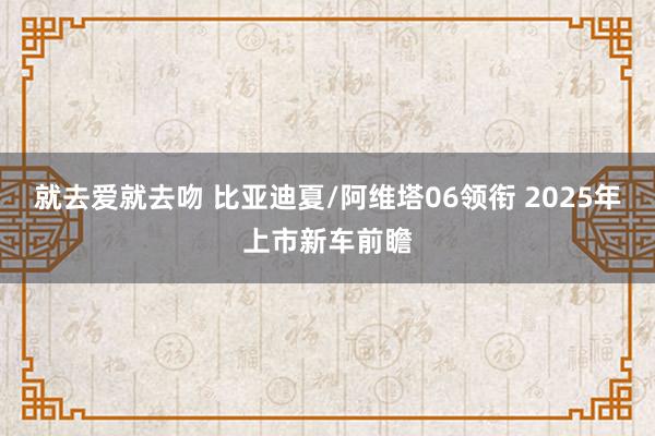 就去爱就去吻 比亚迪夏/阿维塔06领衔 2025年上市新车前瞻