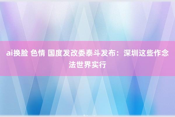 ai换脸 色情 国度发改委泰斗发布：深圳这些作念法世界实行