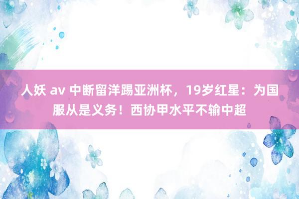 人妖 av 中断留洋踢亚洲杯，19岁红星：为国服从是义务！西协甲水平不输中超