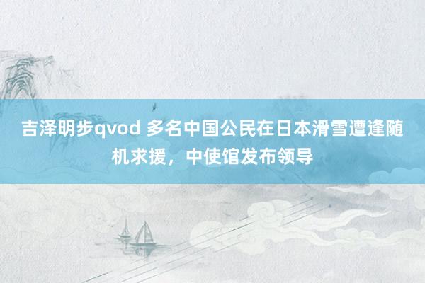 吉泽明步qvod 多名中国公民在日本滑雪遭逢随机求援，中使馆发布领导