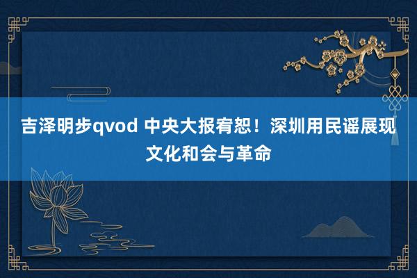 吉泽明步qvod 中央大报宥恕！深圳用民谣展现文化和会与革命