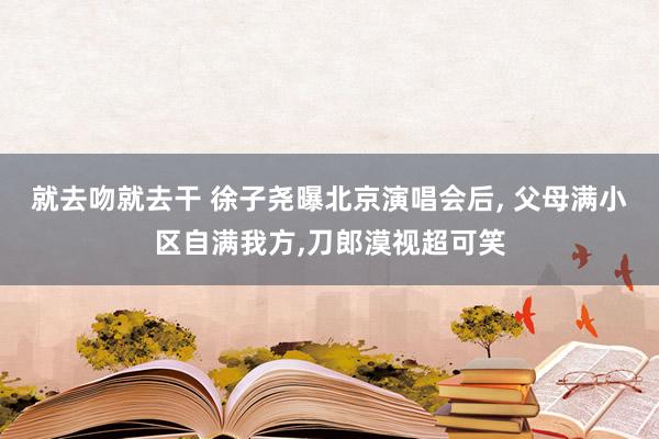 就去吻就去干 徐子尧曝北京演唱会后， 父母满小区自满我方，刀郎漠视超可笑