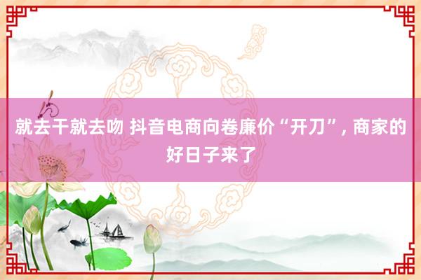 就去干就去吻 抖音电商向卷廉价“开刀”， 商家的好日子来了