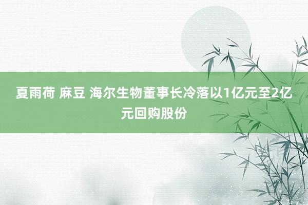 夏雨荷 麻豆 海尔生物董事长冷落以1亿元至2亿元回购股份