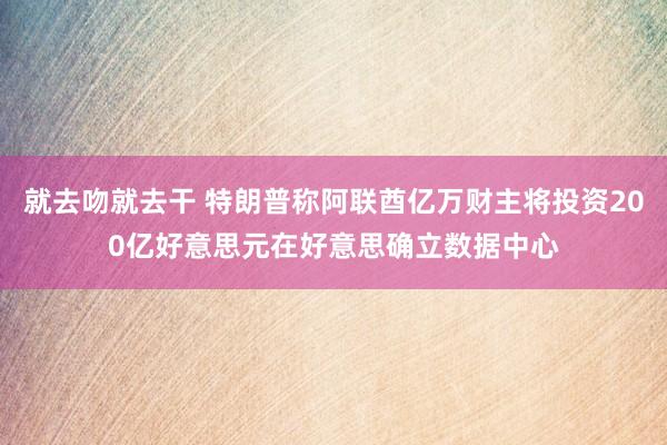 就去吻就去干 特朗普称阿联酋亿万财主将投资200亿好意思元在好意思确立数据中心