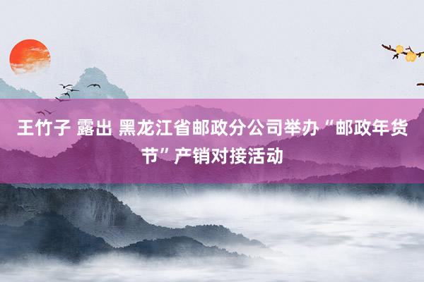 王竹子 露出 黑龙江省邮政分公司举办“邮政年货节”产销对接活动