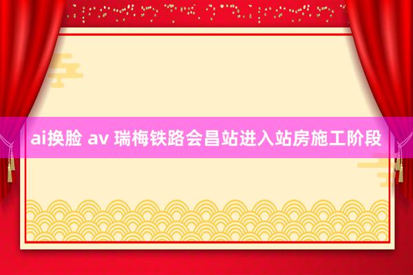 ai换脸 av 瑞梅铁路会昌站进入站房施工阶段