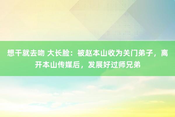 想干就去吻 大长脸：被赵本山收为关门弟子，离开本山传媒后，发展好过师兄弟