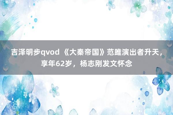 吉泽明步qvod 《大秦帝国》范雎演出者升天，享年62岁，杨志刚发文怀念