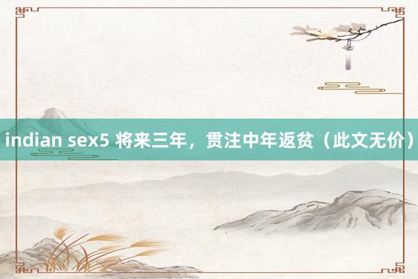 indian sex5 将来三年，贯注中年返贫（此文无价）