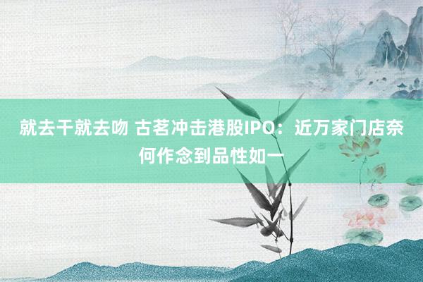 就去干就去吻 古茗冲击港股IPO：近万家门店奈何作念到品性如一