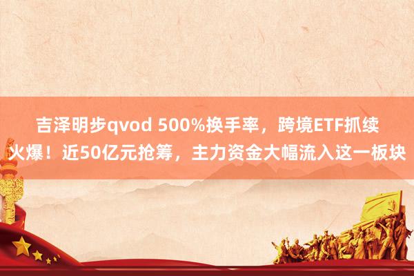 吉泽明步qvod 500%换手率，跨境ETF抓续火爆！近50亿元抢筹，主力资金大幅流入这一板块