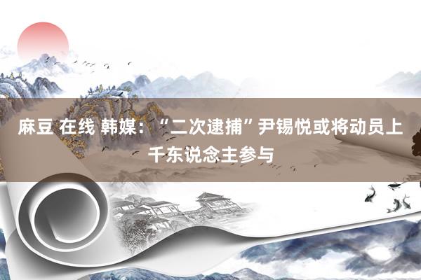 麻豆 在线 韩媒：“二次逮捕”尹锡悦或将动员上千东说念主参与