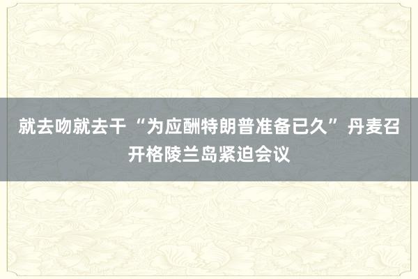 就去吻就去干 “为应酬特朗普准备已久” 丹麦召开格陵兰岛紧迫会议