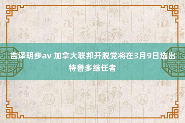 吉泽明步av 加拿大联邦开脱党将在3月9日选出特鲁多继任者