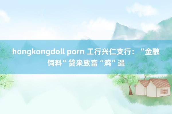 hongkongdoll porn 工行兴仁支行：“金融饲料”贷来致富“鸡”遇