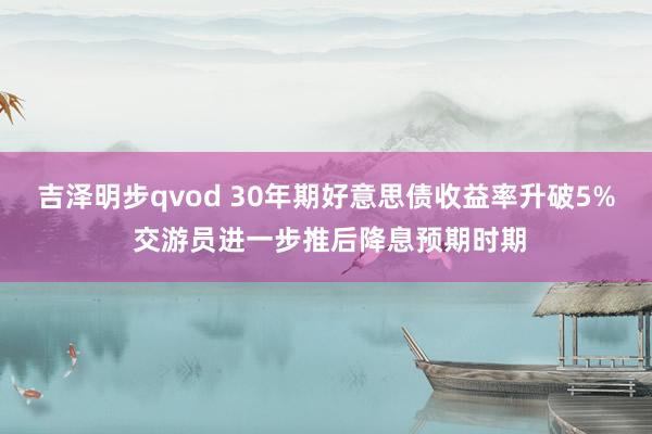 吉泽明步qvod 30年期好意思债收益率升破5% 交游员进一步推后降息预期时期