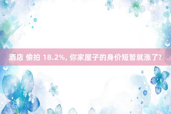 酒店 偷拍 18.2%， 你家屋子的身价短暂就涨了?