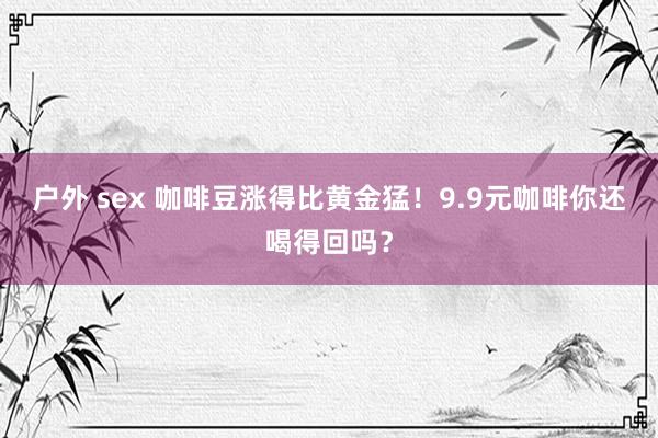 户外 sex 咖啡豆涨得比黄金猛！9.9元咖啡你还喝得回吗？