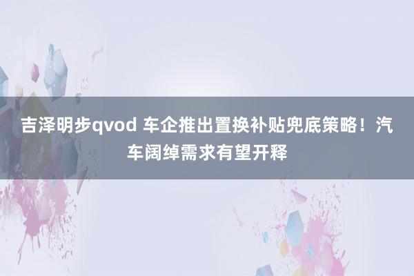 吉泽明步qvod 车企推出置换补贴兜底策略！汽车阔绰需求有望开释