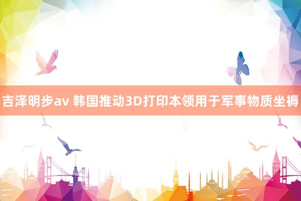 吉泽明步av 韩国推动3D打印本领用于军事物质坐褥