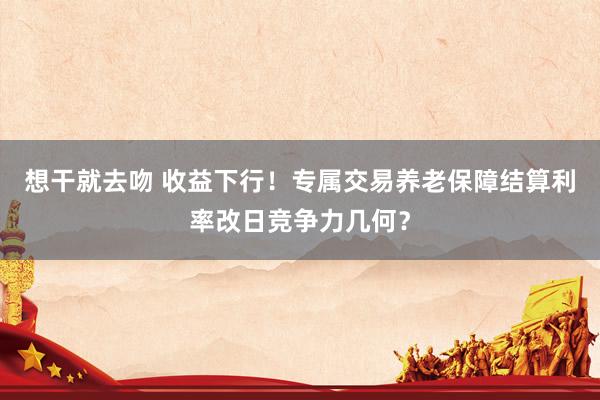 想干就去吻 收益下行！专属交易养老保障结算利率改日竞争力几何？