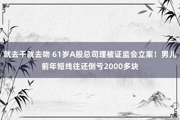 就去干就去吻 61岁A股总司理被证监会立案！男儿前年短线往还倒亏2000多块