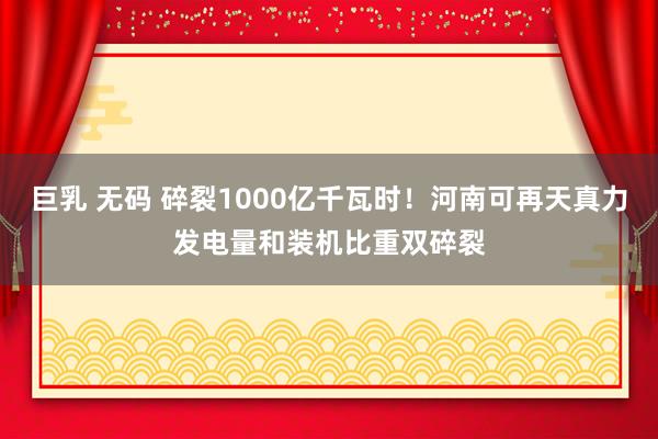 巨乳 无码 碎裂1000亿千瓦时！河南可再天真力发电量和装机比重双碎裂