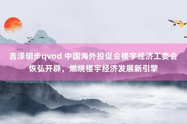 吉泽明步qvod 中国海外投促会楼宇经济工委会恢弘开辟，燃烧楼宇经济发展新引擎