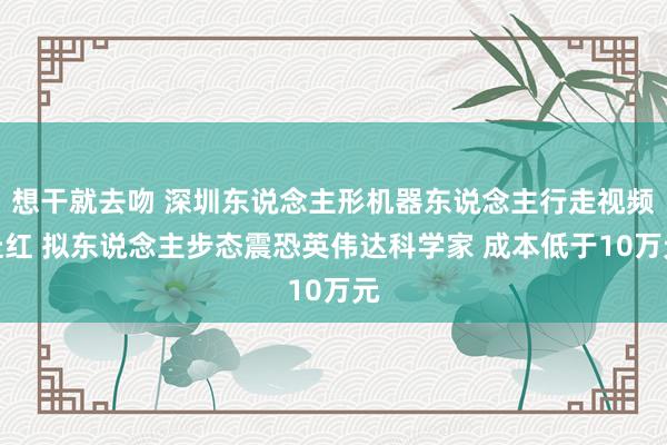 想干就去吻 深圳东说念主形机器东说念主行走视频走红 拟东说念主步态震恐英伟达科学家 成本低于10万元