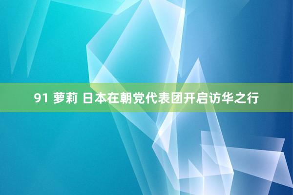 91 萝莉 日本在朝党代表团开启访华之行