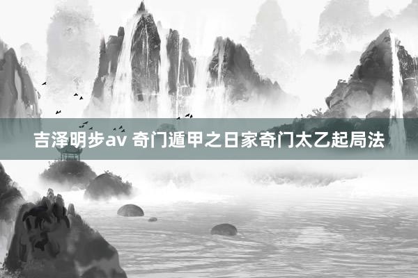 吉泽明步av 奇门遁甲之日家奇门太乙起局法