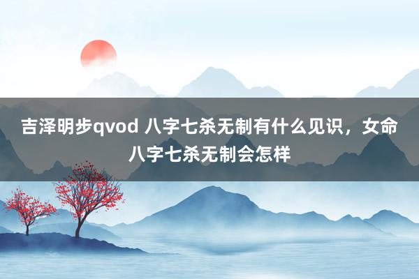 吉泽明步qvod 八字七杀无制有什么见识，女命八字七杀无制会怎样