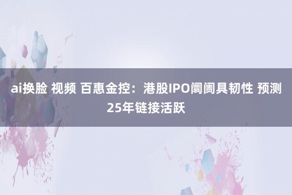 ai换脸 视频 百惠金控：港股IPO阛阓具韧性 预测25年链接活跃