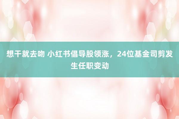 想干就去吻 小红书倡导股领涨，24位基金司剪发生任职变动