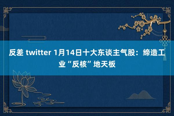 反差 twitter 1月14日十大东谈主气股：缔造工业“反核”地天板