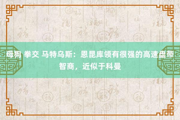 母狗 拳交 马特乌斯：恩昆库领有很强的高速盘带智商，近似于科曼