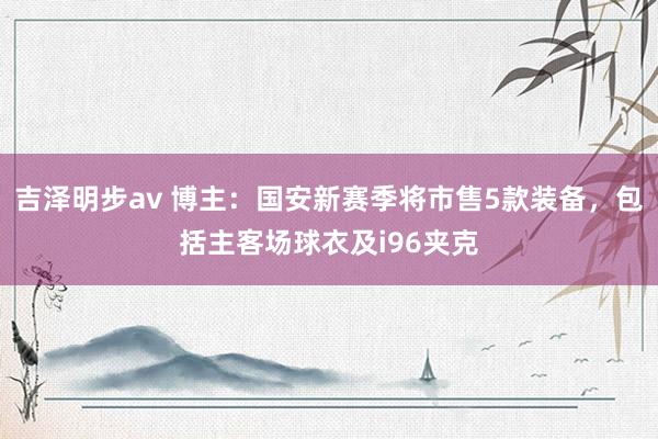 吉泽明步av 博主：国安新赛季将市售5款装备，包括主客场球衣及i96夹克