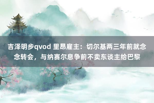 吉泽明步qvod 里昂雇主：切尔基两三年前就念念转会，与纳赛尔息争前不卖东谈主给巴黎