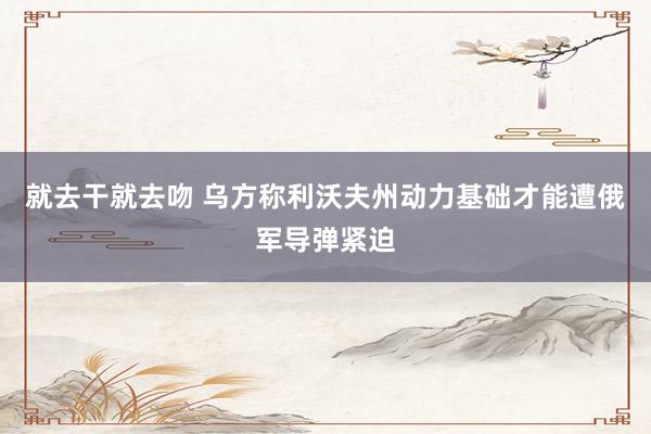 就去干就去吻 乌方称利沃夫州动力基础才能遭俄军导弹紧迫