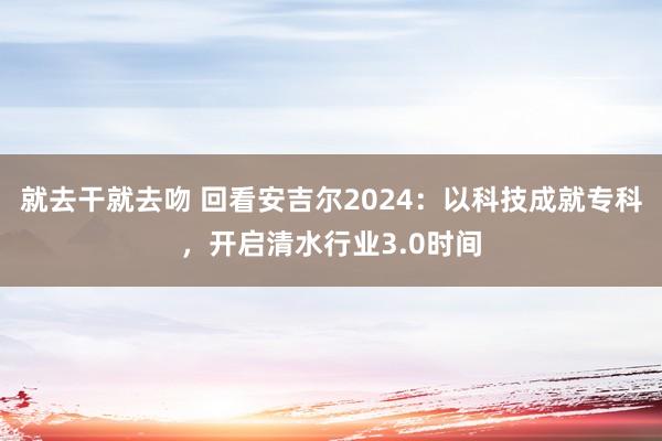 就去干就去吻 回看安吉尔2024：以科技成就专科，开启清水行业3.0时间