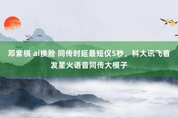 邓紫棋 ai换脸 同传时延最短仅5秒，科大讯飞首发星火语音同传大模子