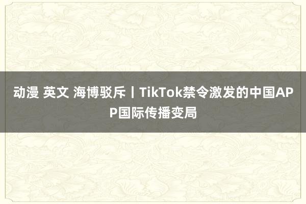 动漫 英文 海博驳斥丨TikTok禁令激发的中国APP国际传播变局